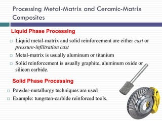 Processing Metal-Matrix and Ceramic-Matrix
Composites
Liquid Phase Processing





Liquid metal-matrix and solid reinforcement are either cast or
pressure-infiltration cast
Metal-matrix is usually aluminum or titanium
Solid reinforcement is usually graphite, aluminum oxide or
silicon carbide.

Solid Phase Processing



Powder-metallurgy techniques are used
Example: tungsten-carbide reinforced tools.

 