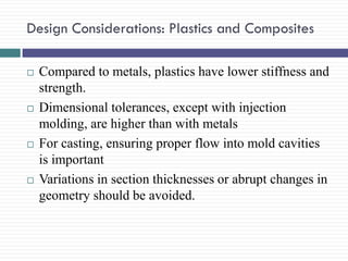 Design Considerations: Plastics and Composites








Compared to metals, plastics have lower stiffness and
strength.
Dimensional tolerances, except with injection
molding, are higher than with metals
For casting, ensuring proper flow into mold cavities
is important
Variations in section thicknesses or abrupt changes in
geometry should be avoided.

 