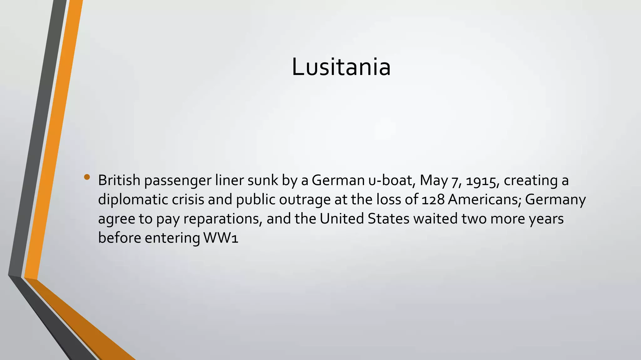 Lusitania

• British passenger liner sunk by a German u-boat, May 7, 1915, creating a
diplomatic crisis and public outrage at the loss of 128 Americans; Germany
agree to pay reparations, and the United States waited two more years
before entering WW1

 