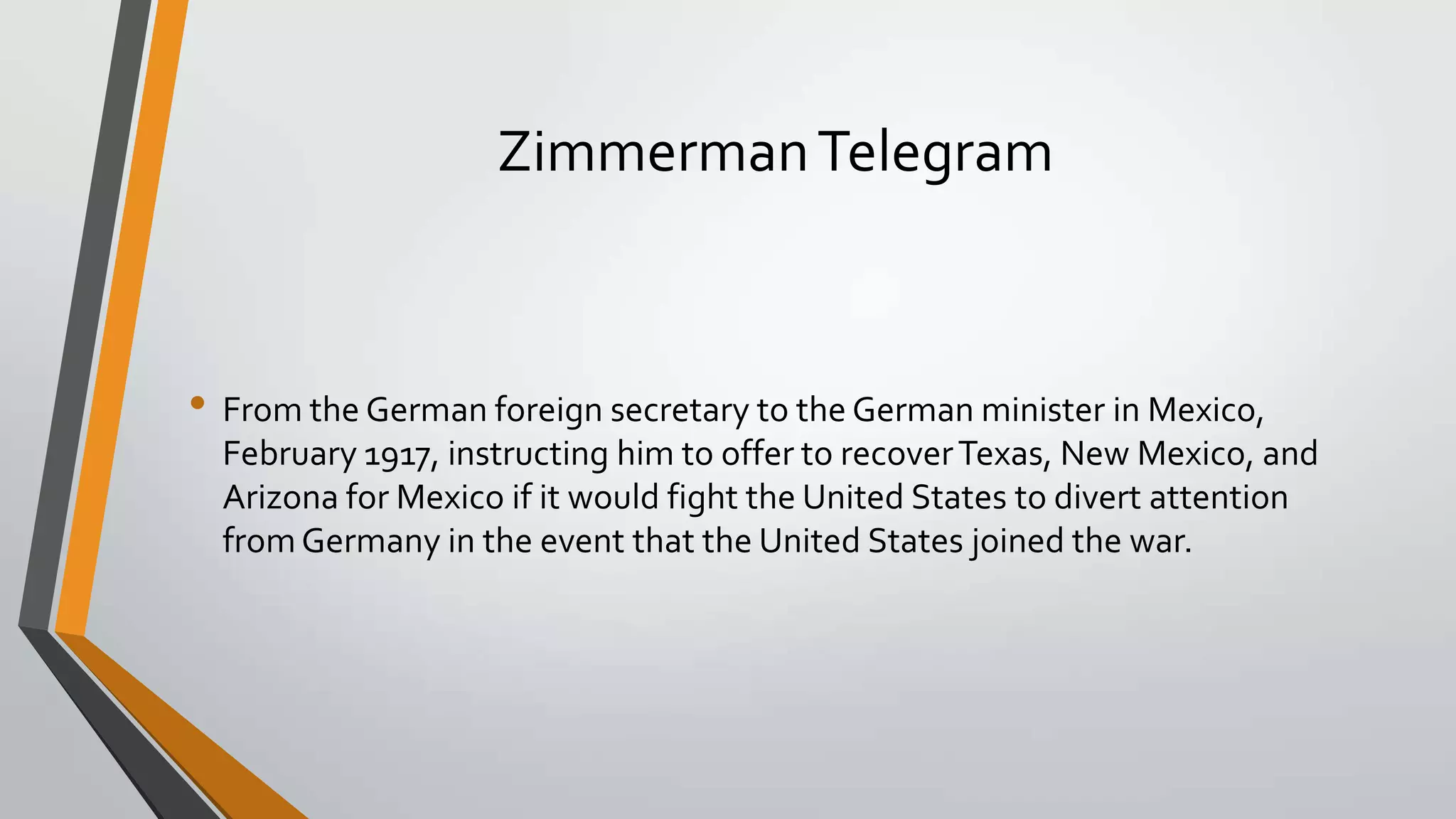 Zimmerman Telegram

• From the German foreign secretary to the German minister in Mexico,
February 1917, instructing him to offer to recover Texas, New Mexico, and
Arizona for Mexico if it would fight the United States to divert attention
from Germany in the event that the United States joined the war.

 