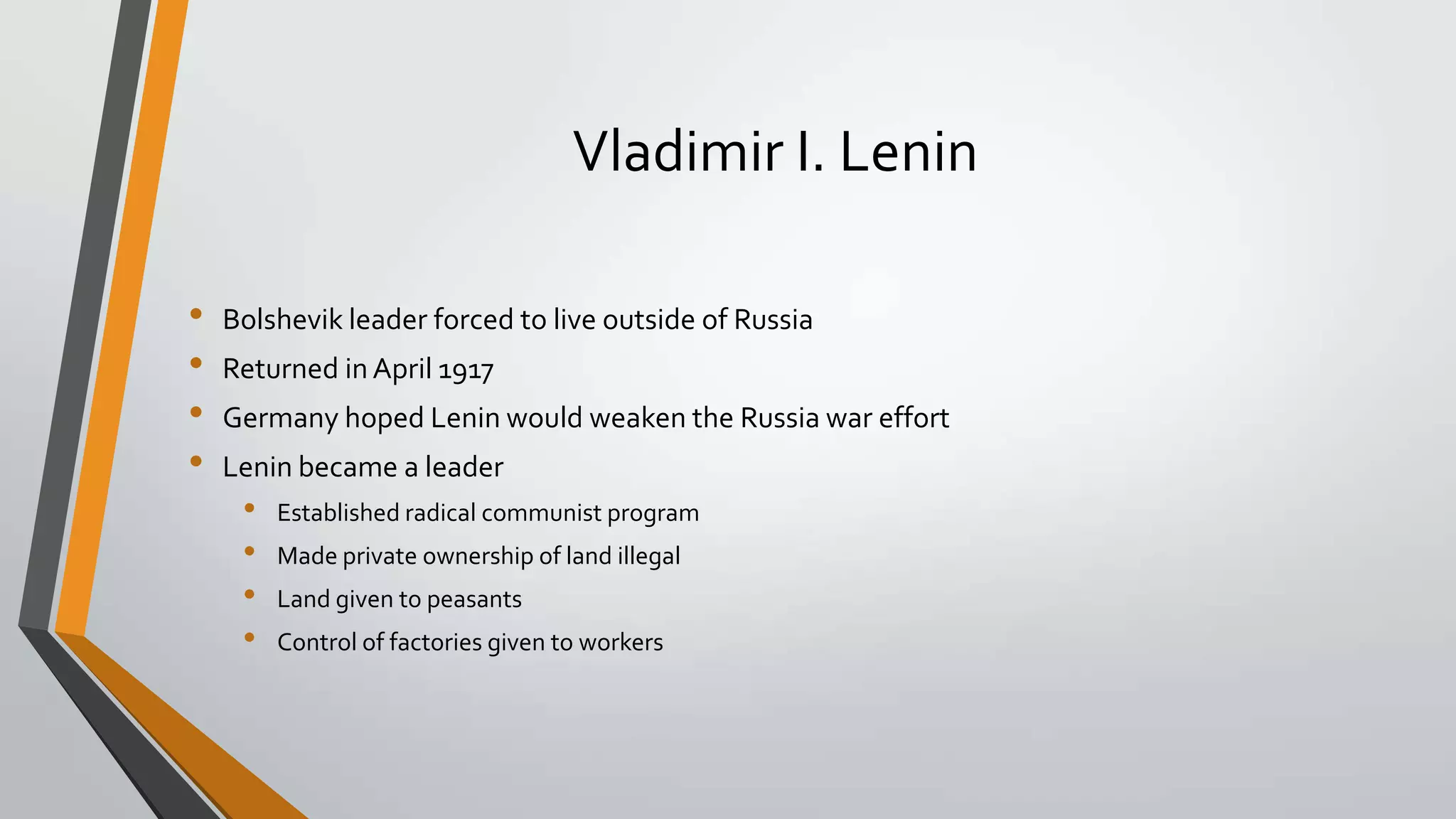 Vladimir I. Lenin
•
•
•
•

Bolshevik leader forced to live outside of Russia
Returned in April 1917
Germany hoped Lenin would weaken the Russia war effort

Lenin became a leader

•
•
•
•

Established radical communist program
Made private ownership of land illegal
Land given to peasants

Control of factories given to workers

 