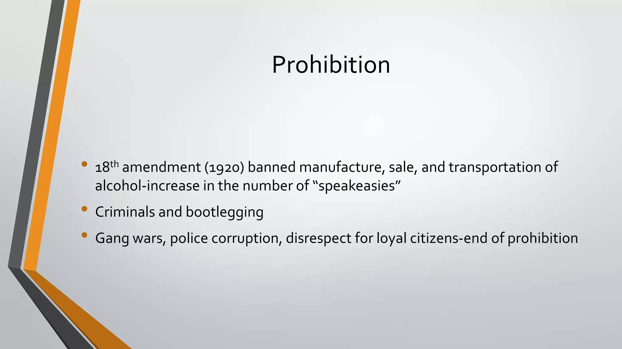 Prohibition

• 18th amendment (1920) banned manufacture, sale, and transportation of
alcohol-increase in the number of “speakeasies”

• Criminals and bootlegging
• Gang wars, police corruption, disrespect for loyal citizens-end of prohibition

 