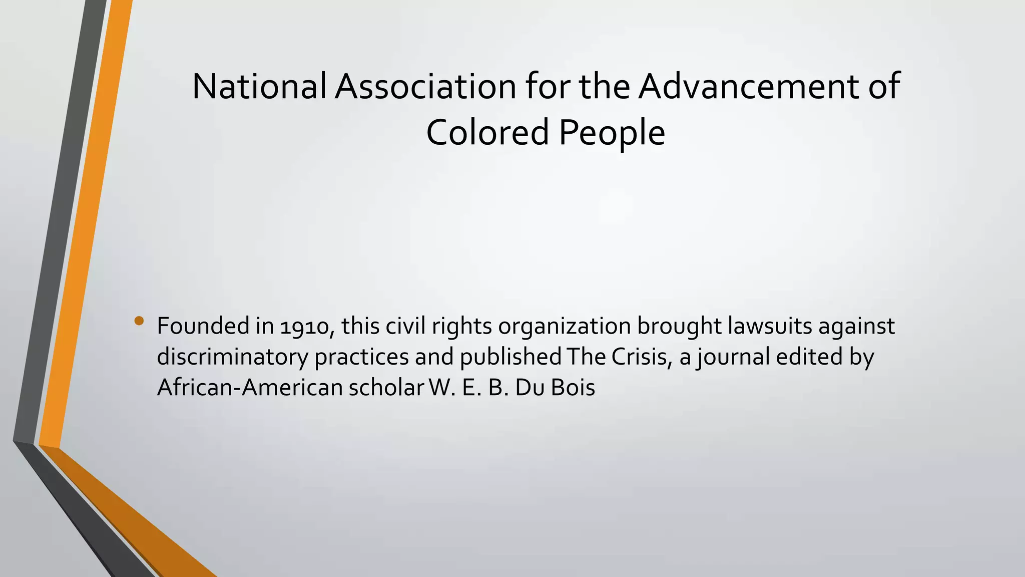 National Association for the Advancement of
Colored People

• Founded in 1910, this civil rights organization brought lawsuits against
discriminatory practices and published The Crisis, a journal edited by
African-American scholar W. E. B. Du Bois

 
