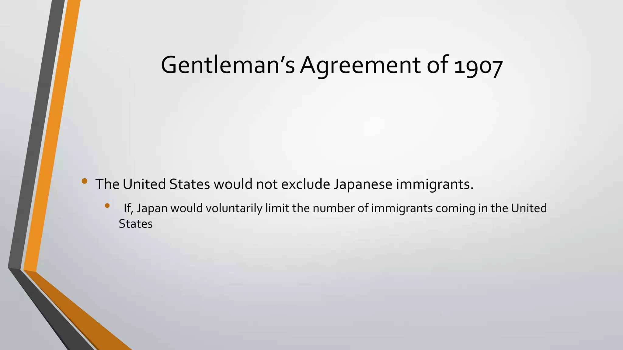 Gentleman’s Agreement of 1907

• The United States would not exclude Japanese immigrants.
•

If, Japan would voluntarily limit the number of immigrants coming in the United
States

 