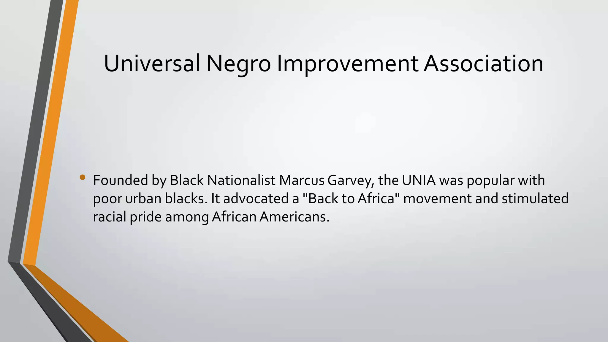 Universal Negro Improvement Association

• Founded by Black Nationalist Marcus Garvey, the UNIA was popular with
poor urban blacks. It advocated a "Back to Africa" movement and stimulated
racial pride among African Americans.

 