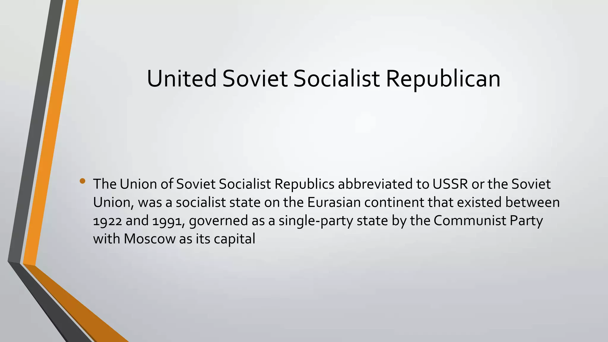 United Soviet Socialist Republican

• The Union of Soviet Socialist Republics abbreviated to USSR or the Soviet
Union, was a socialist state on the Eurasian continent that existed between
1922 and 1991, governed as a single-party state by the Communist Party
with Moscow as its capital

 