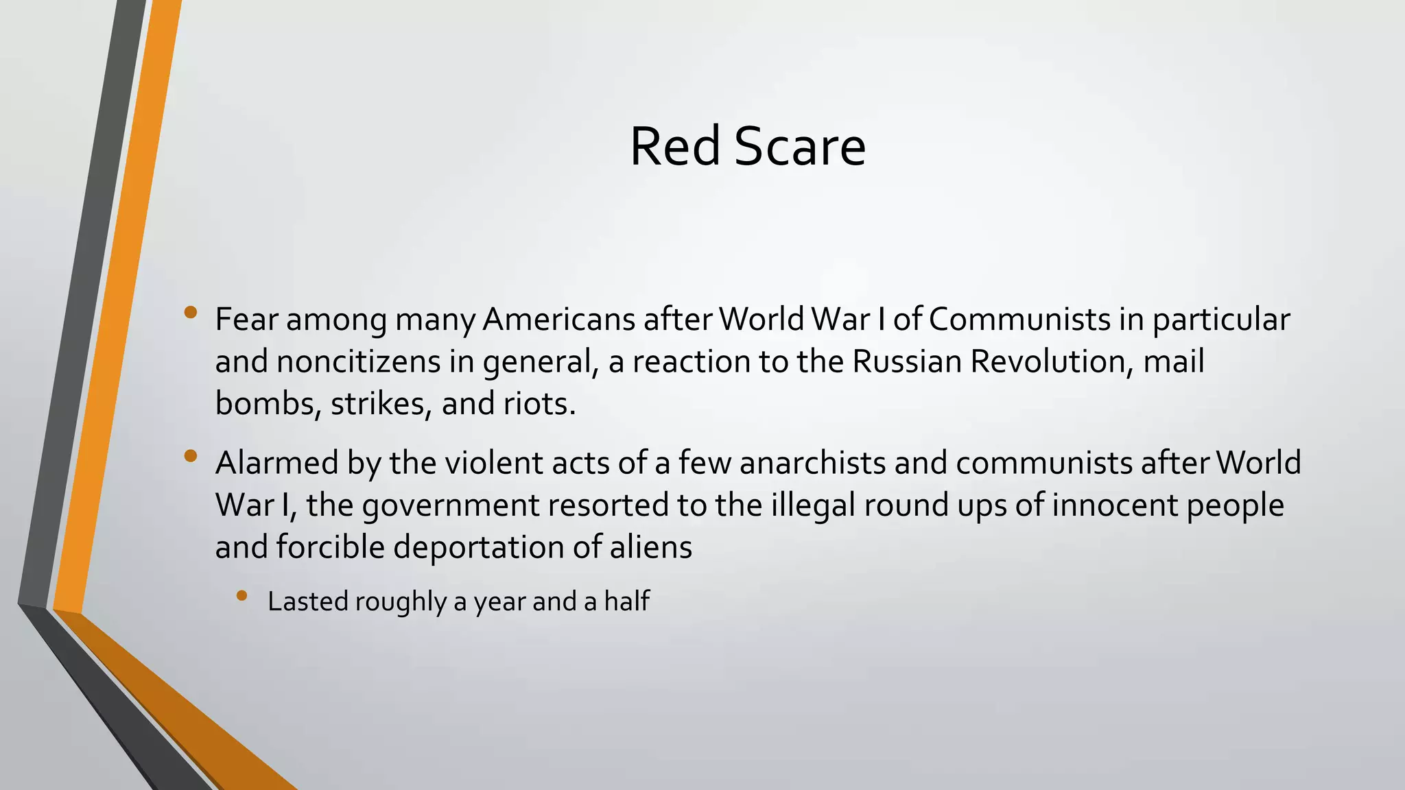 Red Scare
• Fear among many Americans after World War I of Communists in particular
and noncitizens in general, a reaction to the Russian Revolution, mail
bombs, strikes, and riots.

• Alarmed by the violent acts of a few anarchists and communists after World
War I, the government resorted to the illegal round ups of innocent people
and forcible deportation of aliens

•

Lasted roughly a year and a half

 