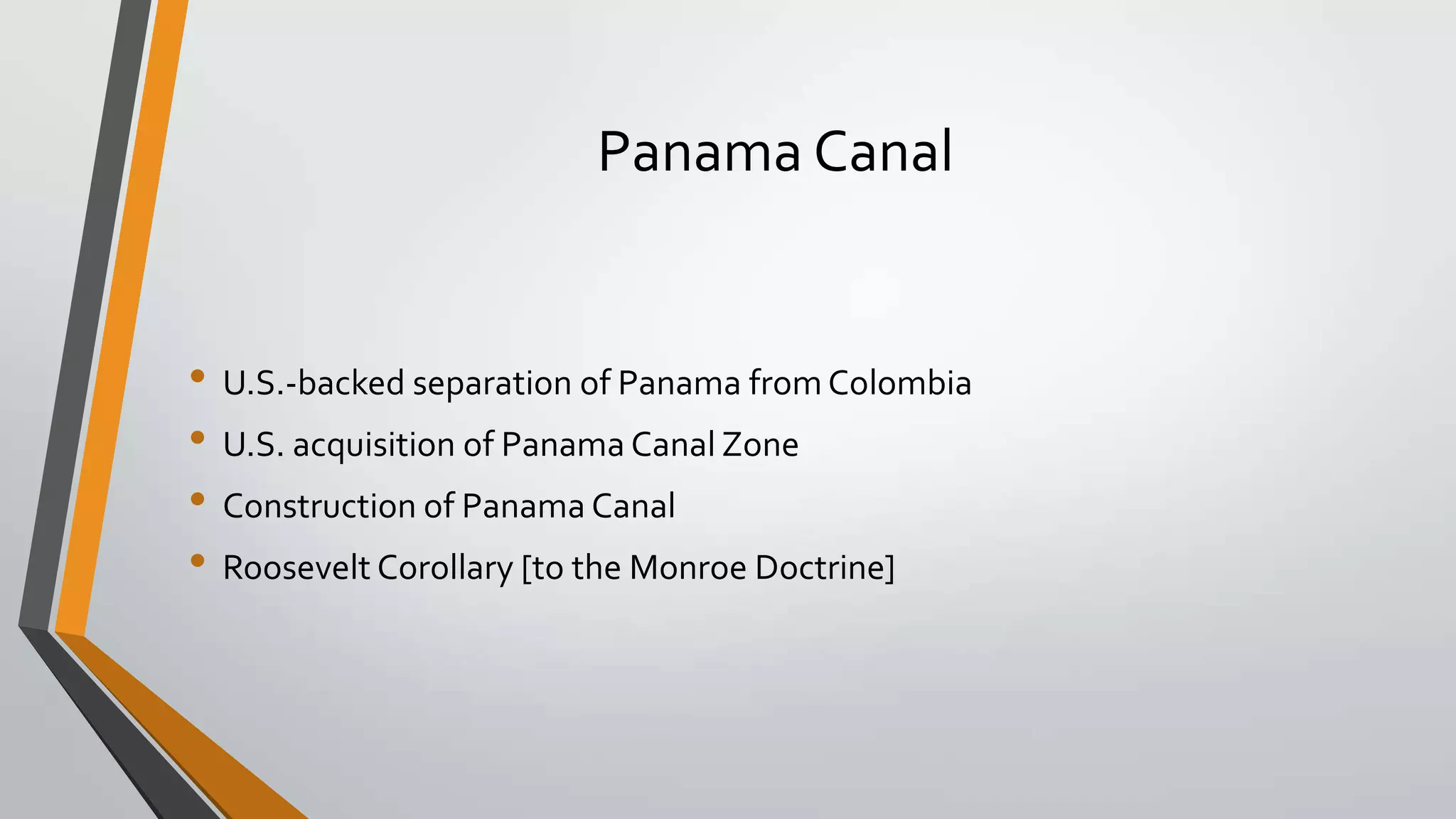 Panama Canal

• U.S.-backed separation of Panama from Colombia
• U.S. acquisition of Panama Canal Zone
• Construction of Panama Canal
• Roosevelt Corollary [to the Monroe Doctrine]

 