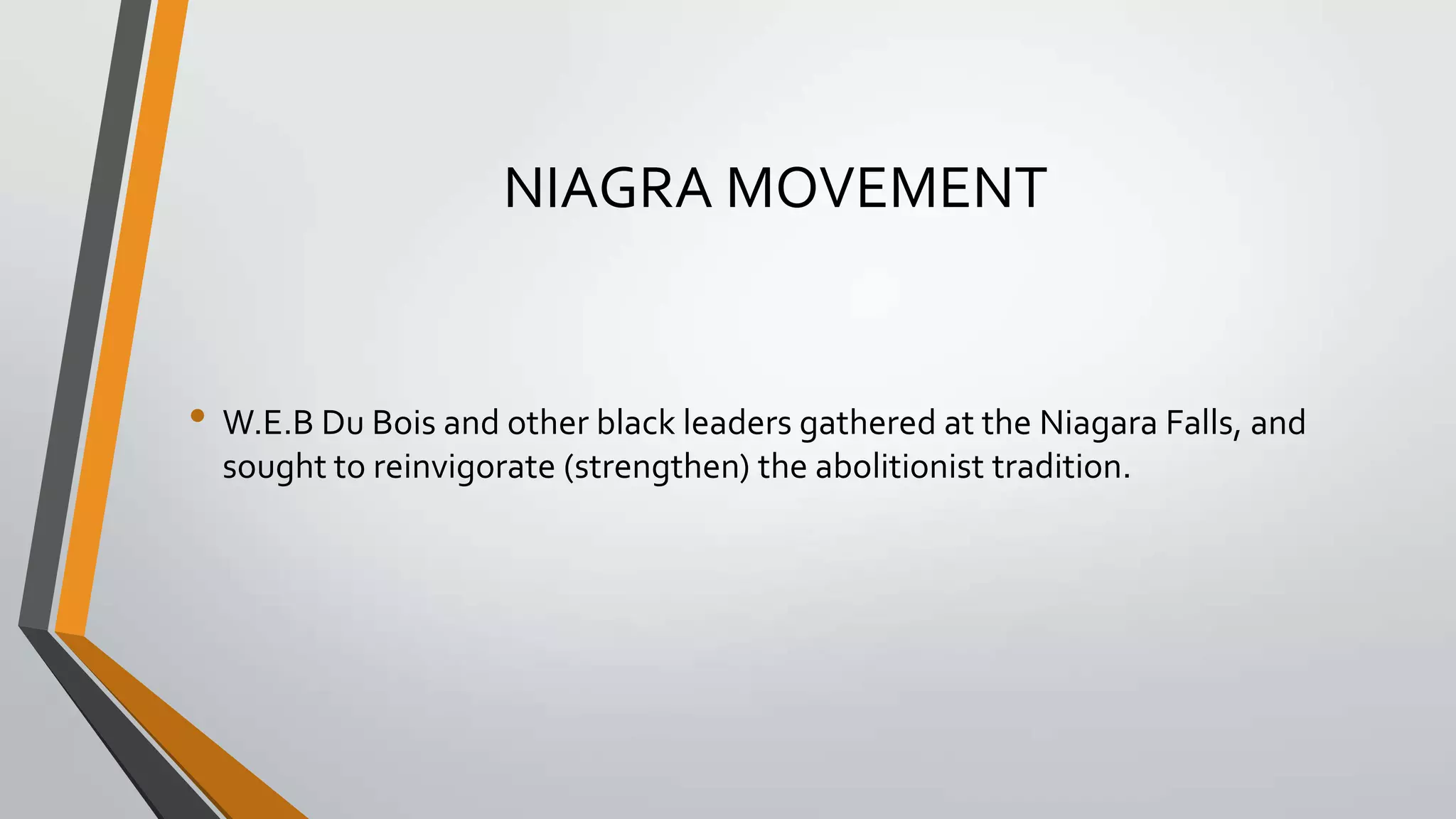 NIAGRA MOVEMENT

• W.E.B Du Bois and other black leaders gathered at the Niagara Falls, and
sought to reinvigorate (strengthen) the abolitionist tradition.

 