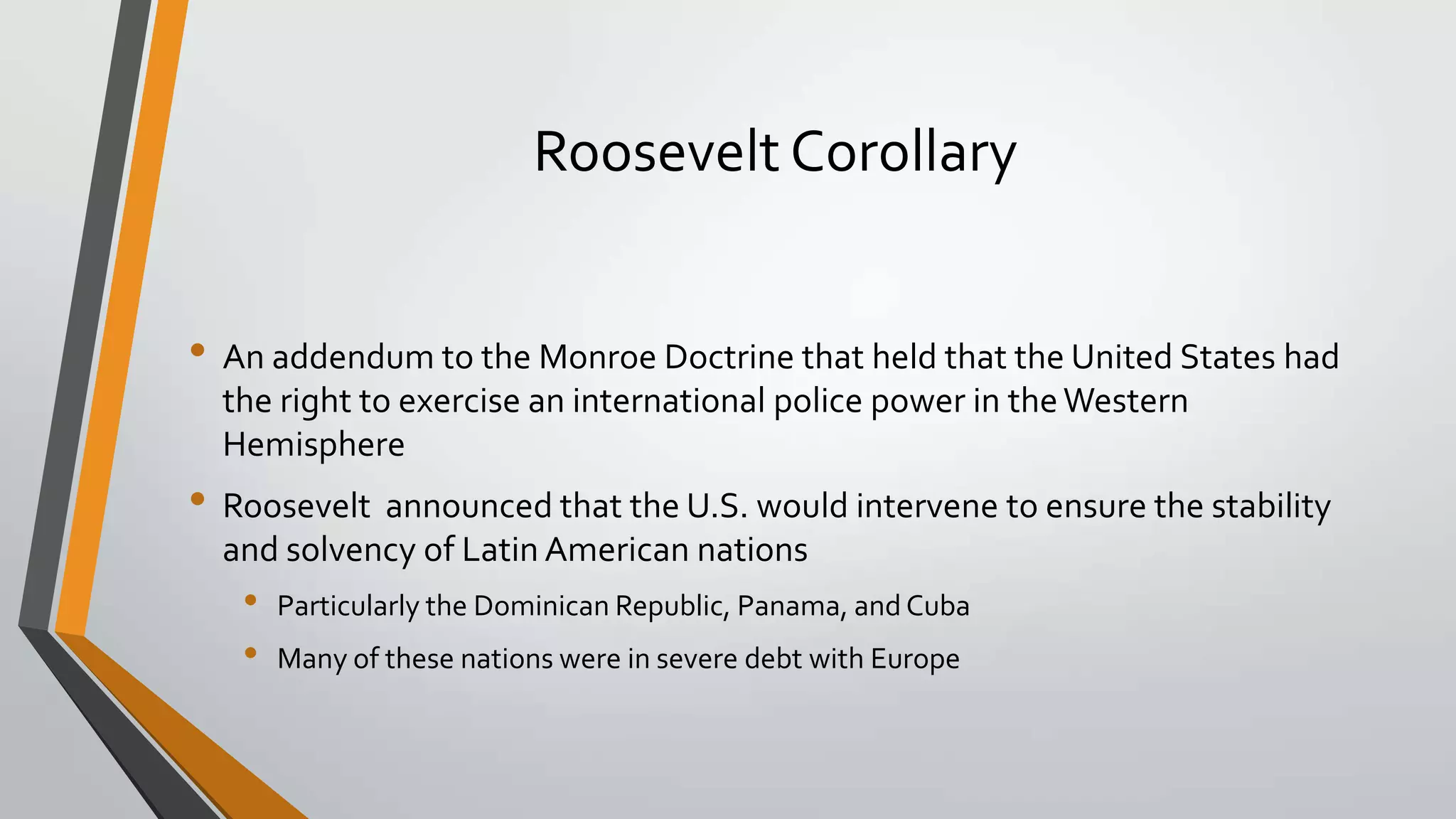 Roosevelt Corollary
• An addendum to the Monroe Doctrine that held that the United States had
the right to exercise an international police power in the Western
Hemisphere

• Roosevelt announced that the U.S. would intervene to ensure the stability
and solvency of Latin American nations

•
•

Particularly the Dominican Republic, Panama, and Cuba

Many of these nations were in severe debt with Europe

 