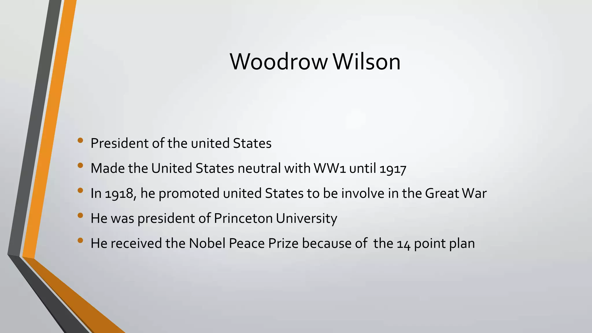 Woodrow Wilson
• President of the united States
• Made the United States neutral with WW1 until 1917
• In 1918, he promoted united States to be involve in the Great War
• He was president of Princeton University
• He received the Nobel Peace Prize because of the 14 point plan

 