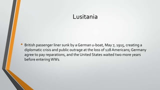 Lusitania

• British passenger liner sunk by a German u-boat, May 7, 1915, creating a
diplomatic crisis and public outrage at the loss of 128 Americans; Germany
agree to pay reparations, and the United States waited two more years
before entering WW1

 