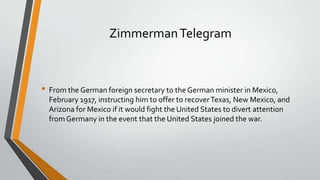 Zimmerman Telegram

• From the German foreign secretary to the German minister in Mexico,
February 1917, instructing him to offer to recover Texas, New Mexico, and
Arizona for Mexico if it would fight the United States to divert attention
from Germany in the event that the United States joined the war.

 