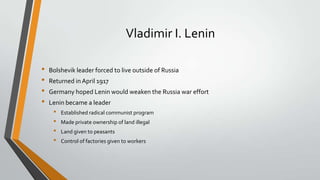 Vladimir I. Lenin
•
•
•
•

Bolshevik leader forced to live outside of Russia
Returned in April 1917
Germany hoped Lenin would weaken the Russia war effort

Lenin became a leader

•
•
•
•

Established radical communist program
Made private ownership of land illegal
Land given to peasants

Control of factories given to workers

 
