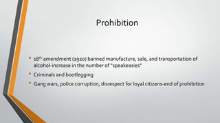 Prohibition

• 18th amendment (1920) banned manufacture, sale, and transportation of
alcohol-increase in the number of “speakeasies”

• Criminals and bootlegging
• Gang wars, police corruption, disrespect for loyal citizens-end of prohibition

 