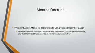 Monroe Doctrine

• President James Monroe’s declaration to Congress on December 2,1823
•

That the American continents would be then forth closed to European colonization,
and that the United States would not interfere in European affairs

 