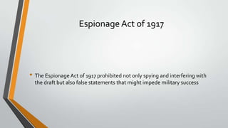 Espionage Act of 1917

• The Espionage Act of 1917 prohibited not only spying and interfering with
the draft but also false statements that might impede military success

 