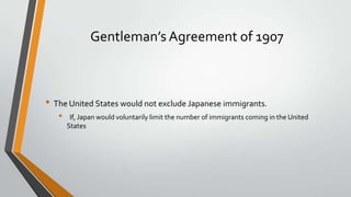 Gentleman’s Agreement of 1907

• The United States would not exclude Japanese immigrants.
•

If, Japan would voluntarily limit the number of immigrants coming in the United
States

 