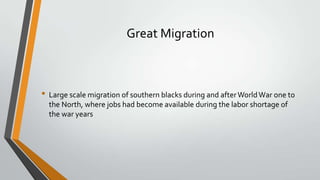 Great Migration

• Large scale migration of southern blacks during and after World War one to
the North, where jobs had become available during the labor shortage of
the war years

 