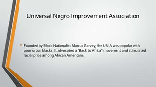 Universal Negro Improvement Association

• Founded by Black Nationalist Marcus Garvey, the UNIA was popular with
poor urban blacks. It advocated a "Back to Africa" movement and stimulated
racial pride among African Americans.

 