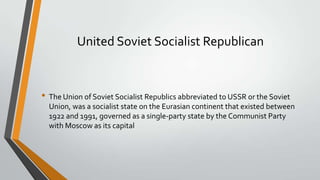United Soviet Socialist Republican

• The Union of Soviet Socialist Republics abbreviated to USSR or the Soviet
Union, was a socialist state on the Eurasian continent that existed between
1922 and 1991, governed as a single-party state by the Communist Party
with Moscow as its capital

 