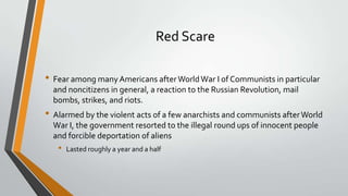 Red Scare
• Fear among many Americans after World War I of Communists in particular
and noncitizens in general, a reaction to the Russian Revolution, mail
bombs, strikes, and riots.

• Alarmed by the violent acts of a few anarchists and communists after World
War I, the government resorted to the illegal round ups of innocent people
and forcible deportation of aliens

•

Lasted roughly a year and a half

 