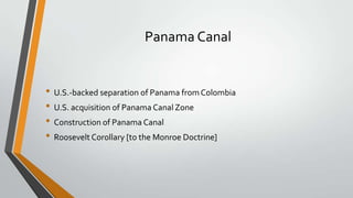 Panama Canal

• U.S.-backed separation of Panama from Colombia
• U.S. acquisition of Panama Canal Zone
• Construction of Panama Canal
• Roosevelt Corollary [to the Monroe Doctrine]

 