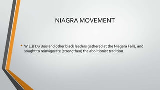 NIAGRA MOVEMENT

• W.E.B Du Bois and other black leaders gathered at the Niagara Falls, and
sought to reinvigorate (strengthen) the abolitionist tradition.

 