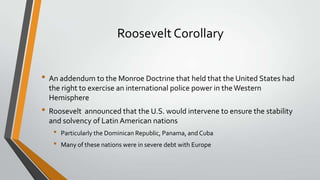 Roosevelt Corollary
• An addendum to the Monroe Doctrine that held that the United States had
the right to exercise an international police power in the Western
Hemisphere

• Roosevelt announced that the U.S. would intervene to ensure the stability
and solvency of Latin American nations

•
•

Particularly the Dominican Republic, Panama, and Cuba

Many of these nations were in severe debt with Europe

 