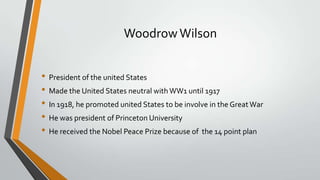 Woodrow Wilson
• President of the united States
• Made the United States neutral with WW1 until 1917
• In 1918, he promoted united States to be involve in the Great War
• He was president of Princeton University
• He received the Nobel Peace Prize because of the 14 point plan

 