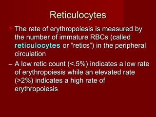 ReticulocytesReticulocytes
 The rate of erythropoiesis is measured byThe rate of erythropoiesis is measured by
the number of immature RBCs (calledthe number of immature RBCs (called
reticulocytesreticulocytes or “retics”) in the peripheralor “retics”) in the peripheral
circulationcirculation
– A low retic count (<.5%) indicates a low rateA low retic count (<.5%) indicates a low rate
of erythropoiesis while an elevated rateof erythropoiesis while an elevated rate
(>2%) indicates a high rate of(>2%) indicates a high rate of
erythropoiesiserythropoiesis
 