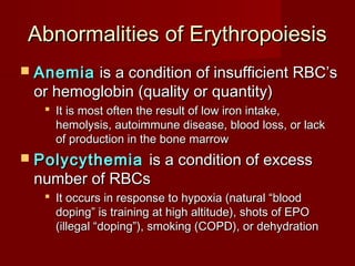 Abnormalities of ErythropoiesisAbnormalities of Erythropoiesis
 AnemiaAnemia is a condition of insufficient RBC’sis a condition of insufficient RBC’s
or hemoglobin (quality or quantity)or hemoglobin (quality or quantity)
 It is most often the result of low iron intake,It is most often the result of low iron intake,
hemolysis, autoimmune disease, blood loss, or lackhemolysis, autoimmune disease, blood loss, or lack
of production in the bone marrowof production in the bone marrow
 PolycythemiaPolycythemia is a condition of excessis a condition of excess
number of RBCsnumber of RBCs
 It occurs in response to hypoxia (natural “bloodIt occurs in response to hypoxia (natural “blood
doping” is training at high altitude), shots of EPOdoping” is training at high altitude), shots of EPO
(illegal “doping”), smoking (COPD), or dehydration(illegal “doping”), smoking (COPD), or dehydration
 