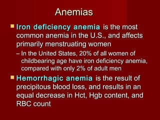 AnemiasAnemias
 Iron deficiency anemiaIron deficiency anemia is the mostis the most
common anemia in the U.S., and affectscommon anemia in the U.S., and affects
primarily menstruating womenprimarily menstruating women
– In the United States, 20% of all women ofIn the United States, 20% of all women of
childbearing age have iron deficiency anemia,childbearing age have iron deficiency anemia,
compared with only 2% of adult mencompared with only 2% of adult men
 Hemorrhagic anemiaHemorrhagic anemia is the result ofis the result of
precipitous blood loss, and results in anprecipitous blood loss, and results in an
equal decrease in Hct, Hgb content, andequal decrease in Hct, Hgb content, and
RBC countRBC count
 
