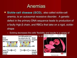 AnemiasAnemias
 Sickle-cell disease (SCD),Sickle-cell disease (SCD), also called sickle-cellalso called sickle-cell
anemia, is an autosomal recessive disorder. A geneticanemia, is an autosomal recessive disorder. A genetic
defect in the primary DNA sequence leads to production ofdefect in the primary DNA sequence leads to production of
a faulty Hgba faulty Hgb ββ chain, and RBCs that take on a rigid, sickle-chain, and RBCs that take on a rigid, sickle-
shapeshape
– Sickling decreases the cells' flexibility and results in a variety ofSickling decreases the cells' flexibility and results in a variety of
complications; life expectancy is shortenedcomplications; life expectancy is shortened
 
