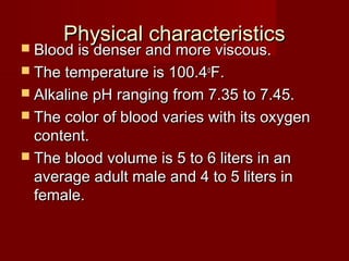 Physical characteristicsPhysical characteristics
 Blood is denser and more viscous.Blood is denser and more viscous.
 The temperature is 100.4The temperature is 100.4oo
F.F.
 Alkaline pH ranging from 7.35 to 7.45.Alkaline pH ranging from 7.35 to 7.45.
 The color of blood varies with its oxygenThe color of blood varies with its oxygen
content.content.
 The blood volume is 5 to 6 liters in anThe blood volume is 5 to 6 liters in an
average adult male and 4 to 5 liters inaverage adult male and 4 to 5 liters in
female.female.
 