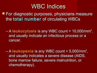 WBC IndicesWBC Indices
 For diagnostic purposes, physicians measureFor diagnostic purposes, physicians measure
thethe total numbertotal number of circulating WBCsof circulating WBCs
– AA leukocytosisleukocytosis is any WBC count > 10,000/mmis any WBC count > 10,000/mm33
,,
and usually indicate an infectious process or aand usually indicate an infectious process or a
cancer.cancer.
– AA leukopenialeukopenia is any WBC count < 5,000/mmis any WBC count < 5,000/mm33
,,
and usually indicates a severe disease (AIDS,and usually indicates a severe disease (AIDS,
bone marrow failure, severe malnutrition, orbone marrow failure, severe malnutrition, or
chemotherapy).chemotherapy).
 
