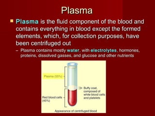  PlasmaPlasma is the fluid component of the blood andis the fluid component of the blood and
contains everything in blood except the formedcontains everything in blood except the formed
elements, which, for collection purposes, haveelements, which, for collection purposes, have
been centrifuged outbeen centrifuged out
– Plasma contains mostlyPlasma contains mostly waterwater ,, withwith electrolyteselectrolytes ,, hormones,hormones,
proteins, dissolved gasses, and glucose and other nutrientsproteins, dissolved gasses, and glucose and other nutrients
PlasmaPlasma
 