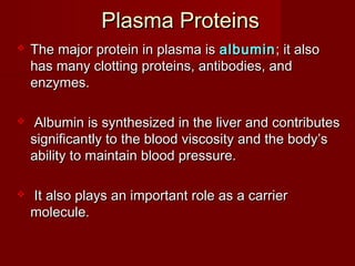 Plasma ProteinsPlasma Proteins
 The major protein in plasma isThe major protein in plasma is albuminalbumin; it also; it also
has many clotting proteins, antibodies, andhas many clotting proteins, antibodies, and
enzymes.enzymes.
 Albumin is synthesized in the liver and contributesAlbumin is synthesized in the liver and contributes
significantly to the blood viscosity and the body’ssignificantly to the blood viscosity and the body’s
ability to maintain blood pressure.ability to maintain blood pressure.
 It also plays an important role as a carrierIt also plays an important role as a carrier
molecule.molecule.
 