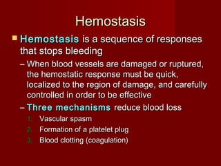 HemostasisHemostasis
 HemostasisHemostasis is a sequence of responsesis a sequence of responses
that stops bleedingthat stops bleeding
– When blood vessels are damaged or ruptured,When blood vessels are damaged or ruptured,
the hemostatic response must be quick,the hemostatic response must be quick,
localized to the region of damage, and carefullylocalized to the region of damage, and carefully
controlled in order to be effectivecontrolled in order to be effective
– Three mechanismsThree mechanisms reduce blood lossreduce blood loss
1.1. Vascular spasmVascular spasm
2.2. Formation of a platelet plugFormation of a platelet plug
3.3. Blood clotting (coagulation)Blood clotting (coagulation)
 