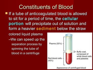 Constituents of BloodConstituents of Blood
 If a tube of anticoagulated blood is allowedIf a tube of anticoagulated blood is allowed
to sit for a period of time, theto sit for a period of time, the cellularcellular
portionportion will precipitate out of solution andwill precipitate out of solution and
form a heavierform a heavier sedimentsediment below the strawbelow the straw
colored liquid plasmacolored liquid plasma
–We can speed up theWe can speed up the
separation process byseparation process by
spinning the tube ofspinning the tube of
blood in a centrifugeblood in a centrifuge
 