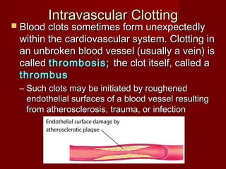 Intravascular ClottingIntravascular Clotting
 Blood clots sometimes form unexpectedlyBlood clots sometimes form unexpectedly
within the cardiovascular system. Clotting inwithin the cardiovascular system. Clotting in
an unbroken blood vessel (usually a vein) isan unbroken blood vessel (usually a vein) is
calledcalled thrombosis;thrombosis; the clot itself, called athe clot itself, called a
thrombusthrombus
– Such clots may be initiated by roughenedSuch clots may be initiated by roughened
endothelial surfaces of a blood vessel resultingendothelial surfaces of a blood vessel resulting
from atherosclerosis, trauma, or infectionfrom atherosclerosis, trauma, or infection
 