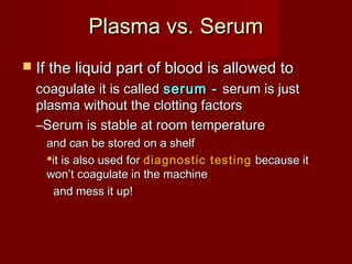 Plasma vs. SerumPlasma vs. Serum
 If the liquid part of blood is allowed toIf the liquid part of blood is allowed to
coagulate it is calledcoagulate it is called serum -serum - serum is justserum is just
plasma without the clotting factorsplasma without the clotting factors
–Serum is stable at room temperatureSerum is stable at room temperature
and can be stored on a shelfand can be stored on a shelf
it is also used forit is also used for diagnostic testingdiagnostic testing because itbecause it
won’t coagulate in the machinewon’t coagulate in the machine
and mess it up!and mess it up!
 