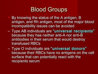 Blood GroupsBlood Groups
 By knowing the status of the A antigen, BBy knowing the status of the A antigen, B
antigen, and Rh antigen, most of the major bloodantigen, and Rh antigen, most of the major blood
incompatibility issues can be avoidedincompatibility issues can be avoided
– Type AB individuals areType AB individuals are “universal recipients”“universal recipients”
because they has neither anti-A nor anti-Bbecause they has neither anti-A nor anti-B
antibodies in their serum that would destroyantibodies in their serum that would destroy
transfused RBCstransfused RBCs
– Type O individuals areType O individuals are “universal donors”“universal donors”
because their RBCs have no antigens on the cellbecause their RBCs have no antigens on the cell
surface that can potentially react with thesurface that can potentially react with the
recipients serumrecipients serum
 