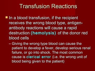Transfusion ReactionsTransfusion Reactions
 In a blood transfusion, if the recipientIn a blood transfusion, if the recipient
receives the wrong blood type, antigen-receives the wrong blood type, antigen-
antibody reactions will cause a rapidantibody reactions will cause a rapid
destructiondestruction (hemolysis)(hemolysis) of the donor redof the donor red
blood cellsblood cells
– Giving the wrong type blood can cause theGiving the wrong type blood can cause the
patient to develop a fever, develop serious renalpatient to develop a fever, develop serious renal
failure, or go into shock. The most commonfailure, or go into shock. The most common
cause iscause is clerical errorclerical error (i.e. the wrong unit of(i.e. the wrong unit of
blood being given to the patient)blood being given to the patient)
 