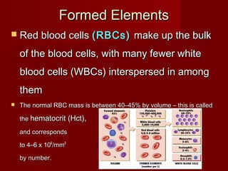 Formed ElementsFormed Elements
 Red blood cellsRed blood cells (RBCs)(RBCs) make up the bulkmake up the bulk
of the blood cells, with many fewer whiteof the blood cells, with many fewer white
blood cells (WBCs) interspersed in amongblood cells (WBCs) interspersed in among
themthem
 The normal RBC mass is between 40–45% by volume – this is calledThe normal RBC mass is between 40–45% by volume – this is called
thethe hematocrit (Hct),hematocrit (Hct),
and correspondsand corresponds
to 4–6to 4–6 xx 101066
/mm/mm33
by number.by number.
 