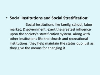 • Social Institutions and Social Stratification:
Social Institutions like family, school, labor
market, & government, exert the greatest influence
upon the society’s stratification system. Along with
other institutions like the church and recreational
institutions, they help maintain the status quo just as
they give the means for changing it.
 