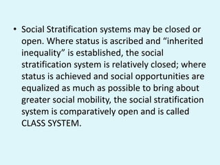 • Social Stratification systems may be closed or
open. Where status is ascribed and “inherited
inequality” is established, the social
stratification system is relatively closed; where
status is achieved and social opportunities are
equalized as much as possible to bring about
greater social mobility, the social stratification
system is comparatively open and is called
CLASS SYSTEM.
 
