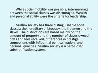 While social mobility was possible, intermarriage
between the social classes was discouraged. Wealth
and personal ability were the criteria for leadership.
Muslim society has three distinguishable social
classes: the hereditary aristocracy, the freemen and the
slaves. The distinctions are based mainly on the
amount of property and the number of slaves owned,
titles and fees received, differences in prestige,
connections with influential political leaders, and
personal qualities. Muslim society is a part-closed
substratification system.
 