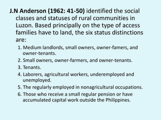 J.N Anderson (1962: 41-50) identified the social
classes and statuses of rural communities in
Luzon. Based principally on the type of access
families have to land, the six status distinctions
are:
1. Medium landlords, small owners, owner-famers, and
owner-tenants.
2. Small owners, owner-farmers, and owner-tenants.
3. Tenants.
4. Laborers, agricultural workers, underemployed and
unemployed.
5. The regularly employed in nonagricultural occupations.
6. Those who receive a small regular pension or have
accumulated capital work outside the Philippines.
 
