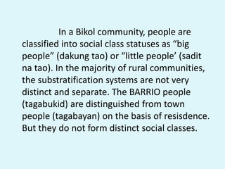 In a Bikol community, people are
classified into social class statuses as “big
people” (dakung tao) or “little people’ (sadit
na tao). In the majority of rural communities,
the substratification systems are not very
distinct and separate. The BARRIO people
(tagabukid) are distinguished from town
people (tagabayan) on the basis of resisdence.
But they do not form distinct social classes.
 